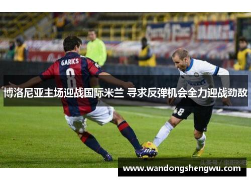 博洛尼亚主场迎战国际米兰 寻求反弹机会全力迎战劲敌