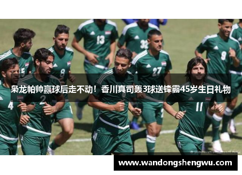 枭龙帕帅赢球后走不动！香川真司轰3球送锋霸45岁生日礼物