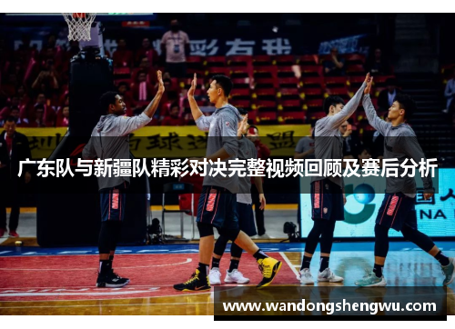 广东队与新疆队精彩对决完整视频回顾及赛后分析