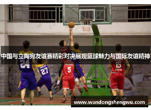 中国与立陶宛友谊赛精彩对决展现篮球魅力与国际友谊精神